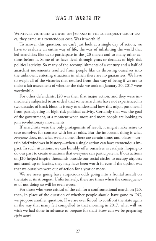 WAS IT WORTH IT?  WHATEVER VICTORIES WE WON ON 20 AND IN THE SUBSEQUENT COURT CAS- s, they came at a tremendous cost. Was it worth it?  “To answer this question, we can’ just look at a single day of action; we have to cvaluate an entire way of lfe, the way of inhabiting the world that led anarchists like us to participate in the J20 march and so many other ac- tions before ir. Some of us have lived through years or decades of high-risk political activty. So many of the accomplishments of a century and a half of anarchist movements resulted from people like us throwing ourselves into the unknown, entering situations in which there are no guarantees. We have o weigh allof the victories that resulted from that way of being if we are to make a fir assessment of whether the risks we took on January 20, 2017 were wordhwhile  For other defendants, ]20 was their first major action, and they were im- mediately subjected to an ordeal that some anarchiss have not experienced in two decades of black blocs. I is casy to understand hovw this might put one off from participating in high-risk political activity. Certainly that was the goal of the government, at a moment when more and more people are looking to join revolutionary movemens S amarehios were he only protagonists of revols, it might make sense to save ourselvs for contests with better odds. But the important thing s what everyone does, not what we do alone. There are certain times and places—cer- tain bricf windows in history—when  single action can have tremendous im- pact. In such situations, we can humbly offer ourselves as catalysts, hoping to do our part to createsituations that everyone can participate in. If our actions on J20 helped inspire thousands outside our social circles to occupy airports and stand up to fascist, they may have been worth it,even if the upshot was that we ourselves were out of action for a year or more,  We are never going have auspicious odds going into a frontal assault on the stae at s strongest. Unfortunately,there are times when the consequenc- s of no doing so will be even worse  For those who were critical of the call for a confrontational march on ]20, then, in place of the question of whether people should have gone to DC, we propose another question. Ifwe are ever forced to confront the state again in the way that many felt compelled to that morning in 2017, whac will we wish we had done in advance to prepare for that? How can we be preparing vight now?  27 